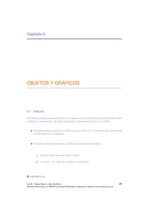 Capítulo 4
OBJETOS Y GRÁFICOS
4.1 TABLAS
Las tablas se editan en forma similar a las matrices pero en las tablas se pueden poner líneas
verticales y horizontales. El modo matemático debe especiﬁcarse en una tabla.
• Para poner líneas verticales se ponen marcas como | o || en la parte que corresponde
al alienamiento de columnas.
• Para poner líneas horizontales, al ﬁnal de cada ﬁla se especiﬁca
i. hline: línea tan larga como la tabla
ii. cline{i-j}: línea de columna i a columna j
EJEMPLO 4.1
LaTeX.. Walter Mora F., Alex Borbón A.
Derechos Reservados c 2008 Revista digital Matemática, Educación e Internet (www.cidse.itcr.ac.cr)
41
 
