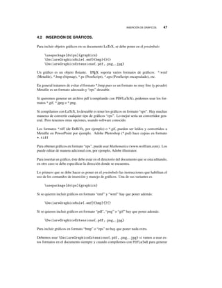 INSERCIÓN DE GRÁFICOS. 47
4.2 INSERCIÓN DE GRÁFICOS.
Para incluir objetos gráﬁcos en su documento LaTeX, se debe poner en el preámbulo
usepackage[dvips]{graphicx}
DeclareGraphicsRule{.emf}{bmp}{}{}
DeclareGraphicsExtensions{.pdf,.png,.jpg}
Un gráﬁco es un objeto ﬂotante. LATEX soporta varios formatos de gráﬁcos: *.wmf
(Metaﬁle), *.bmp (bipmap), *.ps (PostScript), *.eps (PostScript encapsulado), etc.
En general tratamos de evitar el formato *.bmp pues es un formato no muy ﬁno (y pesado)
Metaﬁle es un formato adecuado y “eps” deseable.
Si queremos generar un archivo pdf (compilando con PDFLaTeX), podemos usar los for-
matos *.gif, *.jpeg o *.png.
Si compilamos con LaTeX, lo deseable es tener los gráﬁcos en formato “eps”. Hay muchas
maneras de convertir cualquier tipo de gráﬁcos “eps”. Lo mejor sería un convertidor gen-
eral. Pero tenemos otras opciones, usando software conocido.
Los formatos *.tiff (de DeRiVe, por ejemplo) o *.gif, pueden ser leídos y convertidos a
Metaﬁle en PowerPoint por ejemplo. Adobe Photoshop (*.psd) hace copias en formato
*.tiff
Para obtener gráﬁcos en formato “eps”, puede usar Mathematica (www.wolfram.com). Los
puede editar de manera adicional con, por ejemplo, Adobe illustrator.
Para insertar un gráﬁco, éste debe estar en el directorio del documento que se esta editando,
en otro caso se debe especiﬁcar la dirección donde se encuentra.
Lo primero que se debe hacer es poner en el preámbulo las instrucciones que habilitan el
uso de los comandos de inserción y manejo de gráﬁcos. Una de sus variantes es
usepackage[dvips]{graphicx}
Si se quieren incluir gráﬁcos en formato “emf” y “wmf” hay que poner además:
DeclareGraphicsRule{.emf}{bmp}{}{}
Si se quieren incluir gráﬁcos en formato “pdf’, “png” o “gif” hay que poner además:
DeclareGraphicsExtensions{.pdf,.png,.jpg}
Para incluir gráﬁcos en formato “bmp” o “eps” no hay que poner nada extra.
Debemos usar DeclareGraphicsExtensions{.pdf,.png,.jpg} si vamos a usar es-
tos formatos en el documento siempre y cuando compilemos con PDFLaTeX para generar
 