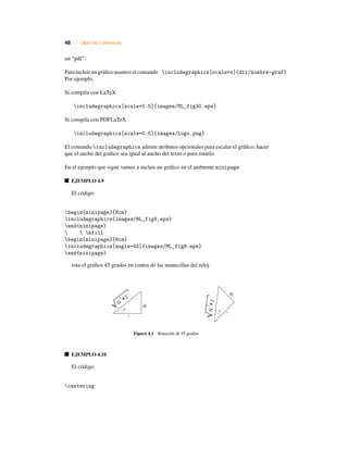 48 OBJETOS Y GRÁFICOS
un “pdf”.
Paraincluir ungráﬁco usamoselcomando includegraphics[scale=x]{dir/nombre-graf}
Por ejemplo,
Si compila con LaTeX
includegraphics[scale=0.5]{images/ML_fig30.eps}
Si compila con PDFLaTeX
includegraphics[scale=0.5]{images/logo.png}
El comando includegraphics admite atributos opcionales para escalar el gráﬁco, hacer
que el ancho del gráﬁco sea igual al ancho del texto o para rotarlo.
En el ejemplo que sigue vamos a incluir un gráﬁco en el ambiente minipage
EJEMPLO 4.9
El código:
begin{minipage}{8cm}
includegraphics{images/ML_fig8.eps}
end{minipage}
  hfill
begin{minipage}{8cm}
includegraphics[angle=45]{images/ML_fig8.eps}
end{minipage}
rota el gráﬁco 45 grados en contra de las manecillas del reloj
Figura 4.1 Rotación de 45 grados
EJEMPLO 4.10
El código:
centering
 