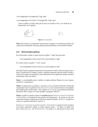 INSERCIÓN DE GRÁFICOS. 49
includegraphics{images/ML_fig8.eps}
includegraphics[scale=0.5]{images/ML_fig8.eps}
escala el gráﬁco al ancho usado por el texto en el primer caso y a la mitad de sus
dimensiones en el segundo.
Figura 4.2 Escalamiento
Nota: Esta rotación y escalamiento funciona bien en gráﬁcos con formato postscript (.ps)
y postscript encapsulado (.eps) pero puede presentar problemas con los demás formatos.
4.2.1 Otros formatos gráﬁcos
En el documento, cuando se quiera incluir un gráﬁco ‘*.bmp’ hay que poner:
includegraphics[0cm,0cm][xcm,ycm]{ejemplo1.bmp}
Si se desea incluir un gráﬁco ’*.wmf’ se pone
includegraphics[0cm,0cm][xcm,ycm]{ejemplo2.wmf}
En donde el primer argumento opcional (los dos primeros valores) indica el espacio que se
deja a la izquierda de la imagen y arriba, el segundo argumento opcional indica el ancho y
el alto de la imagen (en postcript no hacía falta poner estos argumentos porque el gráﬁco
internamente tiene estos datos).
Nota1: es recomendable poner el gráﬁco en algún ambiente ﬂotante tal como figure,
floatflt o wrapfigure.
Nota2: la impresión de un gráﬁco es más ﬁna si está en formato PostScript o PostScript
encapsulado (como los gráﬁcos de Mathematica), estos son los formatos recomendados
para publicaciones profesionales. Estos gráﬁcos no se ven en la presentación preliminar
del archivo DVI, excepto si se tiene instalado el programa ’GSview’.
Nota3: un gráﬁco se puede escanear y/o recortar digamos en Paint, Image Composer
o Fireworks u otra aplicación que permita estas operaciones. Se recorta no solo para
seleccionar la ﬁgura, también para controlar el tamaño del gráﬁco. En Paint el gráﬁco se
recorta y se guarda usando Edit-Copiar A.
Con Image Composer o con Macromedia Fireworks se puede recortar una ﬁgura
con formas caprichosas además se puede agregar efectos. La ﬁgura se guarda con
Save Selection As. En Mathematica, los gráﬁcos se seleccionan (se hace click
 