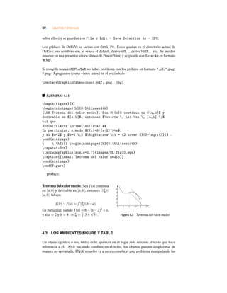 50 OBJETOS Y GRÁFICOS
sobre ellos) y se guardan con File o Edit - Save Selection As - EPS.
Los gráﬁcos de DeRiVe se salvan con Crtl-F9. Estos quedan en el directorio actual de
DeRive, sus nombres son, si se usa el default, derive.tiff, ...,derive3.tiff,... etc. Se pueden
insertar en una presentación en blanco de PowerPoint, y se guarda con Save-As en formato
WMF.
Si compila usando PDFLaTeX no habrá problema con los gráﬁcos en formato *.gif, *.jpeg,
*.png: Agregamos (como vimos antes) en el preámbulo
DeclareGraphicsExtensions{.pdf,.png,.jpg}
EJEMPLO 4.11
begin{figure}[H]
begin{minipage}[b]{0.5linewidth}
{bf Teorema del valor medio}. Sea $f(x)$ continua en $[a,b]$ y
derivable en $]a,b[$, entonces $exists , xi in , ]a,b[ ;$
tal que
$$f(b)-f(a)=f^prime(xi)(b-a) $$
En particular, siendo $f(x)=6-(x-2)^3+x$,
y si $a=2$ y $b=4 ;$ $Rightarrow xi = {2 over 3}(3+sqrt{3})$ .
end{minipage}
  hfill begin{minipage}[b]{0.45linewidth}
vspace{-3cm}
includegraphics[scale=0.7]{images/ML_fig10.eps}
caption{{small Teorema del valor medio}}
end{minipage}
end{figure}
produce:
Teorema del valor medio. Sea f(x) continua
en [a,b] y derivable en ]a,b[, entonces ∃ξ ∈
]a,b[ tal que
f(b)− f(a) = f (ξ)(b−a)
En particular, siendo f(x) = 6−(x−2)3 +x,
y si a = 2 y b = 4 ⇒ ξ = 2
3 (3+
√
3) . Figura 4.3 Teorema del valor medio
4.3 LOS AMBIENTES FIGURE Y TABLE
Un objeto (gráﬁco o una tabla) debe aparecer en el lugar más cercano al texto que hace
referencia a él. Al ir haciendo cambios en el texto, los objetos pueden desplazarse de
manera no apropiada. LATEX resuelve (y a veces complica) este problema manipulando las
 