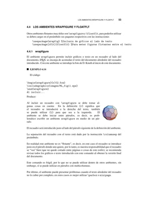 LOS AMBIENTES WRAPFIGURE Y FLOATFLT 53
4.4 LOS AMBIENTES WRAPFIGURE Y FLOATFLT
Otros ambientes ﬂotantes muy útiles son wrapfigure y floatflt, para poderlos utilizar
se deben cargar en el preámbulo sus paquetes respectivos con las instrucciones
usepackage{wrapfig} %Inclusin de grficos al lado de texto
usepackage[rflt]{floatflt} %Para meter figuras flotantes entre el texto
4.4.1 wrapﬁgure
El ambiente wrapfigure permite incluir gráﬁcos o texto en un recuadro al lado del
documento, LATEX se encarga de acomodar el texto del documento alrededor del recuadro
introducido. Con este ambiente se introdujo la foto de D. Knuth al inicio de este documento.
EJEMPLO 4.14
El código
begin{wrapfigure}{r}{2.5cm}
includegraphics{images/ML_fig11.eps}
end{wrapfigure}
Al incluir...
Produce:
Al incluir un recuadro con wrapfigure se debe tomar al-
gunas cosas en cuenta: En la deﬁnición {r} signiﬁca que
el recuadro se introducirá a la derecha del texto, también
se puede utilizar {l} para que sea a la izquierda. El
ambiente se debe iniciar entre párrafos, es decir, es prob-
lemático escribir un ambiente wrapfigure en medio de un pár-
rafo.
El recuadro será introducido justo al lado del párrafo siguiente de la deﬁnición del ambiente.
La separación del recuadro con el texto está dado por la instrucción columnsep del
preámbulo.
En realidad este ambiente no es “ﬂotante”, es decir, en este caso el recuadro se introduce
justo en el párrafo donde uno quiere, por lo tanto, es nuestra responsabilidad que el recuadro
se “vea” bien (que no quede cortado entre páginas o cosas de este estilo); se recomienda
revisar todos los gráﬁcos o texto introducido con este comando al obtener la versión ﬁnal
del documento.
Este comando es frágil, por lo que no se puede utilizar dentro de otros ambientes, sin
embargo, sí se puede utilizar en párrafos con multicolumnas.
Por último, el ambiente puede presentar problemas cuando el texto alrededor del recuadro
no lo cubre por completo, en estos casos es mejor utilizar parbox o minipage.
 
