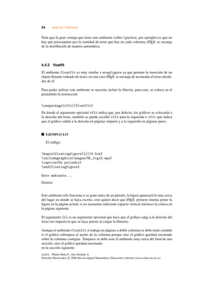 54 OBJETOS Y GRÁFICOS
Note que la gran ventaja que tiene este ambiente (sobre parbox, por ejemplo) es que no
hay que preocuparse por la cantidad de texto que hay en cada columna, LATEX se encarga
de la distribución de manera automática.
4.4.2 ﬂoatﬂt
El ambiente floatflt es muy similar a wrapfigure ya que permite la inserción de un
objeto ﬂotante rodeado de texto; en este caso LATEX se encarga de acomodar el texto alrede-
dor de él.
Para poder utilizar este ambiente se necesita incluir la librería, para esto, se coloca en el
preámbulo la instrucción
usepackage[rflt]{floatflt}
En donde el argumento opcional rflt indica que, por defecto, los gráﬁcos se colocarán a
la derecha del texto, también se puede escribir lflt para la izquierda o vflt que indica
que el gráﬁco saldrá a la derecha en páginas impares y a la izquierda en páginas pares.
EJEMPLO 4.15
El código:
begin{floatingfigure}[r]{4.5cm}
includegraphics{images/ML_fig12.eps}
caption{Un poliedro}
end{floatingfigure}
Este ambiente...
Genera:
Este ambiente sólo funciona si se pone antes de un párrafo, la ﬁgura aparecerá lo más cerca
del lugar en donde se haya escrito, esto quiere decir que LATEX primero intenta poner la
ﬁgura en la página actual, si no encuentra suﬁciente espacio vertical entonces la coloca en
la página siguiente.
El argumento [r] es un argumento opcional que hace que el gráﬁco salga a la derecha del
texto (no importa lo que se haya puesto al cargar la librería).
Aunque el ambiente floatflt sí trabaja en páginas a doble columna se debe tener cuidado
si el gráﬁco sobrepasa el ancho de la columna porque sino el gráﬁco quedará encimado
sobre la columna contigua. Tampoco se debe usar el ambiente muy cerca del ﬁnal de una
sección, sino el gráﬁco quedará encimado.
en la sección siguiente.
LaTeX.. Walter Mora F., Alex Borbón A.
Derechos Reservados c 2008 Revista digital Matemática, Educación e Internet (www.cidse.itcr.ac.cr)
 