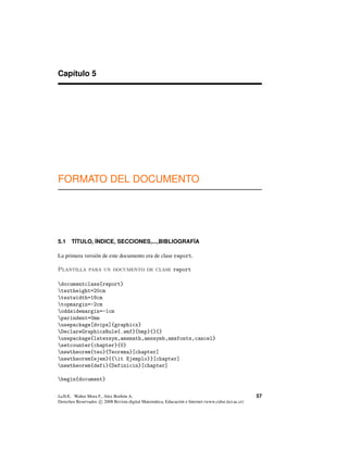 Capítulo 5
FORMATO DEL DOCUMENTO
5.1 T´ITULO, ´INDICE, SECCIONES,...,BIBLIOGRAF´IA
La primera versión de este documento era de clase report.
Plantilla para un documento de clase report
documentclass{report}
textheight=20cm
textwidth=18cm
topmargin=-2cm
oddsidemargin=-1cm
parindent=0mm
usepackage[dvips]{graphicx}
DeclareGraphicsRule{.wmf}{bmp}{}{}
usepackage{latexsym,amsmath,amssymb,amsfonts,cancel}
setcounter{chapter}{0}
newtheorem{teo}{Teorema}[chapter]
newtheorem{ejem}{{it Ejemplo}}[chapter]
newtheorem{defi}{Definicin}[chapter]
begin{document}
LaTeX.. Walter Mora F., Alex Borbón A.
Derechos Reservados c 2008 Revista digital Matemática, Educación e Internet (www.cidse.itcr.ac.cr)
57
 