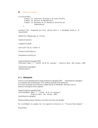 58 FORMATO DEL DOCUMENTO
title{LaTeX
{small sc Instituto Tecnolgico de Costa Rica}
{small sc Escuela de Matemtica}
{small sc Enseanza de la Matemtica Asistida por
Computadora}
}
author{ {sl Preparado por Prof. Walter Mora F. y Alexander Borbn A. }}
date{2005}
maketitle %despliega el t1tulo
tableofcontents
chapter{LaTeX}
section{?‘Qu es LaTeX ?}
...
subsection{Prembulo}
...
subsubsection{Ttulo}
...
begin{thebibliography}{99}
bibitem{} Hahn, J.‘‘LaTeX $,$ for eveyone’’. Prentice Hall, New Jersey, 1993.
...
end{thebibliography}
end{document}
5.1.1 Bibliografía
Comose veenlaplantillaanterior,begin{thebibliography}{99}...end{thebibliography}
es el ambiente para la bibilografía. Es un ambiente parecido al de enumerate.
En el texto uno puede hacer referencia a algún item de la bibliografía. Para hacer esto, le
ponemos una etiqueta al item, digamos:
begin{thebibliography}{99}
bibitem{Hahn} Hahn, J.‘‘LaTeX $,$ for eveyone’’.
Prentice Hall, New Jersey, 1993.
end{thebibliography}
Entonces podemos hacer referencia a este libro en el texto, por ejemplo:
En cite{Hahn} se pueden ver los aspectos relativos al ‘‘Picture Environment’’.
Esto produce:
 