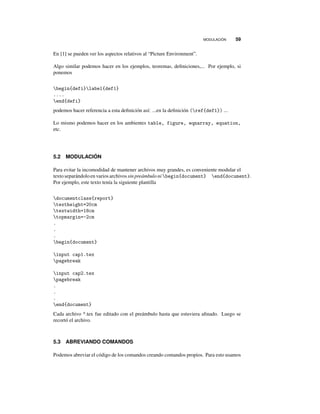 MODULACIÓN 59
En [1] se pueden ver los aspectos relativos al “Picture Environment”.
Algo similar podemos hacer en los ejemplos, teoremas, deﬁniciones,... Por ejemplo, si
ponemos
begin{defi}label{def1}
....
end{defi}
podemos hacer referencia a esta deﬁnición así: ...en la deﬁnición (ref{def1}) ...
Lo mismo podemos hacer en los ambientes table, figure, eqnarray, equation,
etc.
5.2 MODULACIÓN
Para evitar la incomodidad de mantener archivos muy grandes, es conveniente modular el
textoseparándoloen variosarchivossinpreámbuloni begin{document} end{document}.
Por ejemplo, este texto tenía la siguiente plantilla
documentclass{report}
textheight=20cm
textwidth=18cm
topmargin=-2cm
.
.
.
begin{document}
input cap1.tex
pagebreak
input cap2.tex
pagebreak
.
.
.
end{document}
Cada archivo *.tex fue editado con el preámbulo hasta que estuviera aﬁnado. Luego se
recortó el archivo.
5.3 ABREVIANDO COMANDOS
Podemos abreviar el código de los comandos creando comandos propios. Para esto usamos
 