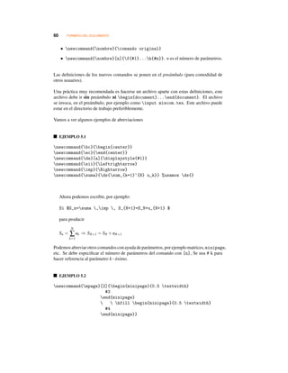 60 FORMATO DEL DOCUMENTO
• newcommand{nombre}{comando original}
• newcommand{nombre}[n]{f{#1}...h{#n}}. n es el número de parámetros.
Las deﬁniciones de los nuevos comandos se ponen en el preámbulo (para comodidad de
otros usuarios).
Una práctica muy recomendada es hacerse un archivo aparte con estas deﬁniciones, este
archivo debe ir sin preámbulo ni begin{document}...end{document}. El archivo
se invoca, en el preámbulo, por ejemplo como input miscom.tex. Este archivo puede
estar en el directorio de trabajo preferiblemente.
Vamos a ver algunos ejemplos de abreviaciones
EJEMPLO 5.1
newcommand{bc}{begin{center}}
newcommand{ec}{end{center}}
newcommand{ds}[a]{displaystyle{#1}}
newcommand{sii}{Leftrightarrow}
newcommand{imp}{Rightarrow}
newcommand{suma}{ds{sum_{k=1}^{N} u_k}} %usamos ds{}
Ahora podemos escribir, por ejemplo:
Si $S_n=suma ,imp , S_{N+1}=S_N+u_{N+1} $
para producir
Sn =
N
∑
k=1
uk ⇒ SN+1 = SN +uN+1
Podemosabreviarotroscomandosconayudadeparámetros, porejemplomatrices, minipage,
etc. Se debe especiﬁcar el número de parámetros del comando con [n], Se usa # k para
hacer referencia al parámetro k−ésimo.
EJEMPLO 5.2
newcommand{mpage}[2]{begin{minipage}{0.5 textwidth}
#3
end{minipage}
  hfill begin{minipage}{0.5 textwidth}
#4
end{minipage}}
 