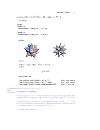 ABREVIANDO COMANDOS 61
newcommand{limite}[2]{lim_{ #1 rightarrow #2} }
Así, el texto:
mpage{
centering
includegraphics{images/ML_fig13.eps}
}{
centering
includegraphics{images/ML_fig14.eps}
}
produce:
El texto:
$$limite{n}{ infty } arctan (n) $$
produce:
lim
n→∞
arctan(n)
Otros ejemplos son
defmax{mathop{mbox{rm m’ax}}} %max con acento
defmin{mathop{mbox{rm m’{i}n}}} %min con acento
defngr#1{hbox{boldmath$#1$unboldmath}} %ngr{} negrita
Tópico
Avanzado Comandos con opciones
Podemos agregar opciones a nuestros comandos dejando algunos valores por default. Esto
lo podemos hacer con el paquete xargs: Ponemos usepackage{xargs} en el preámbulo.
Un ejemplo clásico es el de crear un comando para abreviar una sucesión: x0,x1,...xn. En
este caso, es deseable que podamos tener un comando ﬂexible que nos permita iniciar en 0
o en 1 y terminar en n o en k y cambiar xi por ui , etc.
La sucesión por default será x0,x1,...xn.
 
