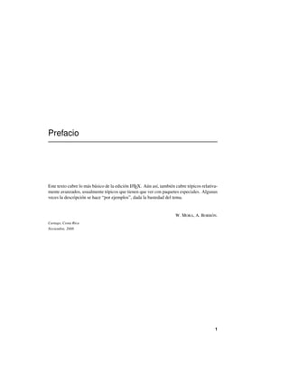Prefacio
Este texto cubre lo más básico de la edición LATEX. Aún así, también cubre tópicos relativa-
mente avanzados, usualmente tópicos que tienen que ver con paquetes especiales. Algunas
veces la descripción se hace “por ejemplos”, dada la bastedad del tema.
W. MORA, A. BORBÓN.
Cartago, Costa Rica
Noviembre, 2008
1
 