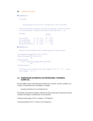 62 FORMATO DEL DOCUMENTO
EJEMPLO 5.3
El comando
newcommandx*coord[3][1=0, 3=n]{#2_{#1},ldots,#2_{#3}}
recibe tres argumentos, el primero y el tercero son opcionales y tienen valor default
0 y n respectivamente. El parámetro #2 permite cambiar elegir entre x, u, etc.
El código:
$coord{x}$  %---(x1, . . . , xn)
$coord[0]{y}$  %---(y0, . . . , yn)
$coord{z}[m]$  %---(z1, . . . , zm)
$coord[0]{t}[m]$  %---(t0, . . . , tm)
produce:
x1,...,xn
y0,...,yn
z1,...,zm
t0,...,tm
EJEMPLO 5.4
Podemos hacer más ﬂexible nuestro comando mpage de la siguiente manera
newcommandx*mpage[4][1=0.45,2=0.45]{
begin{minipage}{#1textwidth}
#3
end{minipage}
  hfill begin{minipage}{#2textwidth}
#4
end{minipage}}
de tal manera que lo podemos usar como mpage[0.7][0.2]{...}{...} tanto
como mpage{...}{...}
5.4 NUMERACIÓN AUTOMÁTICA DE DEFINICIONES, TEOREMAS,
EJEMPLOS...
Para que LATEX numere automáticamente deﬁniciones, teoremas, axiomas, ejemplos, etc.;
se pone en el preámbulo (por comodidad) el comando
newtheorem{abreviacion}{ambiente}
Por ejemplo, para numerar ejemplos y deﬁniciones de tal manera que la numeración incluya
el número de capítulo, se podría poner en el preámbulo:
newtheorem{ejemplo}{{it Ejemplo }}[chapter]
newtheorem{defi}{{it Definicin}}[chapter]
 