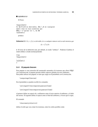 NUMERACIÓN AUTOMÁTICA DE DEFINICIONES, TEOREMAS, EJEMPLOS... 63
EJEMPLO 5.5
El Texto:
begin{defi}
Si $y=f(x)$ es derivable, $dx ,$ es cualquier
nmero real no nulo mientras que
$$dy = f^prime (x) , dx $$
end{defi}
produce:
Deﬁnición 5.1 Si y = f(x) es derivable, dx es cualquier número real no nulo mientras que
dy = f (x)dx
• El texto de la deﬁnición está, por default, en modo “enfático”. Podemos Cambiar el
modo enfático a modo normal poniendo
{em
begin{defi}
. . .
end{defi}
}
5.4.1 El paquete theorem
Este paquete es una extensión del enumerado automático de teoremas que ofrece LATEX
con newtheorem, el paquete permite deﬁnir aspectos globales de estos ambientes.
Para poder utilizar este paquete se tiene que cargar en el preámbulo con la instrucción.
usepackage{theorem}
En el preámbulo se pueden escribir los comandos
setlength{theorempreskipamount}{xmm}
setlength{theorempostskipamount}{xmm}
el primero deﬁne un espacio de x milímetros entre el texto anterior al ambiente y el título
del mismo. El segundo deﬁne el espacio entre el ﬁnal del ambiente y el texto que le sigue.
El comando
theoremstyle{estilo}
deﬁne el estilo que van a tener los teoremas, entre los estilos posibles están:
 