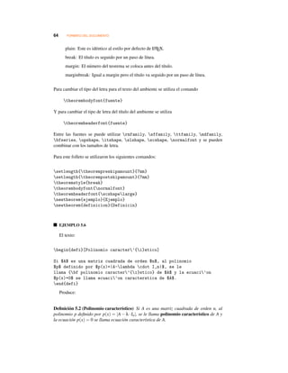 64 FORMATO DEL DOCUMENTO
plain: Este es idéntico al estilo por defecto de LATEX.
break: El título es seguido por un paso de línea.
margin: El número del teorema se coloca antes del título.
marginbreak: Igual a margin pero el título va seguido por un paso de línea.
Para cambiar el tipo del letra para el texto del ambiente se utiliza el comando
theorembodyfont{fuente}
Y para cambiar el tipo de letra del título del ambiente se utiliza
theoremheaderfont{fuente}
Entre las fuentes se puede utilizar rmfamily, sffamily, ttfamily, mdfamily,
bfseries, upshape, itshape, slshape, scshape, normalfont y se pueden
combinar con los tamaños de letra.
Para este folleto se utilizaron los siguientes comandos:
setlength{theorempreskipamount}{7mm}
setlength{theorempostskipamount}{7mm}
theoremstyle{break}
theorembodyfont{normalfont}
theoremheaderfont{scshapelarge}
newtheorem{ejemplo}{Ejemplo}
newtheorem{definicion}{Definicin}
EJEMPLO 5.6
El texto:
begin{defi}[Polinomio caracter’{i}stico]
Si $A$ es una matriz cuadrada de orden $n$, al polinomio
$p$ definido por $p(x)=|A-lambda cdot I_n|$, se le
llama {bf polinomio caracter’{i}stico} de $A$ y la ecuaci’on
$p(x)=0$ se llama ecuaci’on caracterstica de $A$.
end{defi}
Produce:
Deﬁnición 5.2 (Polinomio característico) Si A es una matriz cuadrada de orden n, al
polinomio p deﬁnido por p(x) = |A −λ·In|, se le llama polinomio característico de A y
la ecuación p(x) = 0 se llama ecuación característica de A.
 