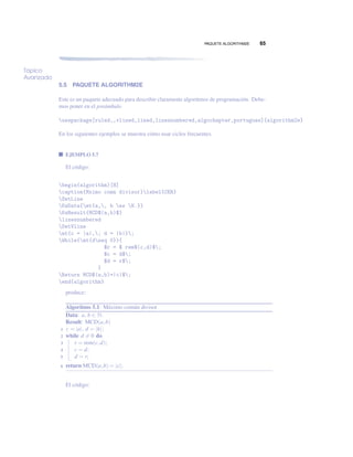 PAQUETE ALGORITHM2E 65
Tópico
Avanzado
5.5 PAQUETE ALGORITHM2E
Este es un paquete adecuado para describir claramente algoritmos de programación. Debe-
mos poner en el preámbulo
usepackage[ruled,,vlined,lined,linesnumbered,algochapter,portugues]{algorithm2e}
En los siguientes ejemplos se muestra cómo usar ciclos frecuentes.
EJEMPLO 5.7
El código:
begin{algorithm}[H]
caption{Mximo comn divisor}label{CER}
SetLine
KwData{mt{a,, b es N.}}
KwResult{MCD$(a,b)$}
linesnumbered
SetVline
mt{c = |a|,; d = |b|};
While{mt{dneq 0}}{
$r = $ rem$(c,d)$;
$c = d$;
$d = r$;
}
Return MCD$(a,b)=|c|$;
end{algorithm}
produce:
Algoritmo 5.1: Máximo común divisor
Data: a, b ∈ N.
Result: MCD(a,b)
c = |a|, d = |b|;1
while d = 0 do2
r = rem(c,d);3
c = d;4
d = r;5
return MCD(a,b) = |c|;6
El código:
 