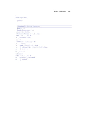 PAQUETE ALGORITHM2E 67
}
end{algorithm}
produce:
Algoritmo 5.3: Criba de Eratóstenes
Data: n ∈ N
Result: Primos entre 2 y n
max= [ (n−3)/2 ];1
boolean esPrimo[i], i = 1,2,...,max;2
for j = 1,2,...,max do3
esPrimo[j] =True;4
i = 0;5
while (2i+3)(2i+3) ≤ n do6
k = i+1;7
while (2k +1)(2i+3) ≤ n do8
esPrimo[((2k +1)(2i+3)−3)/2] =False;9
k = k +1;10
i = i+1;11
Imprimir;12
for j = 1,2,...,max do13
if esPrimo[j] =True then14
Imprima j15
 