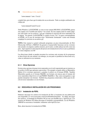 70 TRADUCCIÓN LATEX A HTML: LATEX2HTML
newcommand sen {sin}
compila bien, pero hace que la traducción sea un desastre. Todo se arregla cambiando este
código por
newcommand{sen}{sin}
Sobre Windows, LaTeX2HTML se corre en una ventana MS-DOS. LaTeX2HTML genera
una carpeta con el nombre del archivo *.tex actual. En esta carpeta están los nodos (pági-
nas web) junto con los archivos *.gif que componen la mayoría del texto matemático de
la página. En general, LaTeX2HTML le asigna al texto “tex” la marca correspondiente
en HTML, en el caso de encontrar texto “fuertemente formateado” (como una fórmula
compleja) lo convierte en un archivo gif.
NOTA: Este manual se generó utilizando programas un poco desactualizados de Perl,
Ghostscript, GSView y MiKTeX. En general, el manual debe funcionar con las versiones
más actuales con algunos cambios menores, por lo tanto, se debe utilizar tan sólo como una
guía. Aquí seguimos la descripción del proceso de instalación de ([9]) el cual ya probamos
en varias máquinas con XP.
Las direcciones donde se pueden encontrar las versiones más recientes de los programas
se dan al inicio de este manual, sin embargo, en esta parte se pondrán las direcciones tal y
cómo se utilizaron en ese momento.
6.1.1 Otras Opciones
Existen otras opciones de poner texto matemático en el web (suponiendo que no tenemos ya
un archivo LaTeX que queramos aprovechar). Por ejemplo se puede editar en Matemática
Media 4.0 (o versiones anteriores) y guardar el archivo en el formato HTML. También
Matemática guarda en el formato MathML (un formato con marcas para el manejo del
texto matemático http://www.w3.org/TR/REC-MathML/). Hay varios navegadores y que
pueden interpretar este formato. También hay programas comerciales y libres para la edi-
ción de texto matemático en este formato.
6.2 DESCARGA E INSTALACIÓN DE LOS PROGRAMAS
6.2.1 Instalación de PERL
Debemos descargar los archivos de instalación de Perl, al momento de esta publicación
está disponible en www.activestate.com/ActivePerl/download.htm. Se deben descargar
dos archivos: el instalador de Windows 98 (en este caso InstMsi.exe) y Api522e.exe. Los
usuarios de Windows NT deben descargar el instalador correspondiente. Los de Windows
2000/XP no necesitan el instalador, solamente verb+Api522e.exe+
Bien, ahora hacemos la instalación de PERL
 
