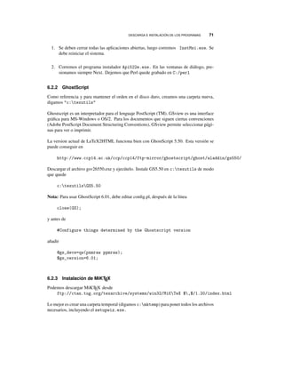 DESCARGA E INSTALACIÓN DE LOS PROGRAMAS 71
1. Se deben cerrar todas las aplicaciones abiertas, luego corremos InstMsi.exe. Se
debe reiniciar el sistema.
2. Corremos el programa instalador Api522e.exe. En las ventanas de diálogo, pre-
sionamos siempre Next. Dejemos que Perl quede grabado en C:/perl
6.2.2 GhostScript
Como referencia y para mantener el orden en el disco duro, creamos una carpeta nueva,
digamos c:texutils
Ghostscript es un interpretador para el lenguaje PostScript (TM). GSview es una interface
gráﬁca para MS-Windows o OS/2. Para los documentos que siguen ciertas convenciones
(Adobe PostScript Document Structuring Conventions), GSview permite seleccionar pági-
nas para ver o imprimir.
La version actual de LaTeX2HTML funciona bien con GhostScript 5.50. Esta versión se
puede conseguir en
http://www.ccp14.ac.uk/ccp/ccp14/ftp-mirror/ghostscript/ghost/aladdin/gs550/
Descargar el archivo gsv26550.exe y ejecútelo. Instale GS5.50 en c:texutils de modo
que quede
c:texutilsGS5.50
Nota: Para usar GhostScript 6.01, debe editar conﬁg.pl, después de la línea
close(GS);
y antes de
#Configure things determined by the Ghostscript version
añadir
@gs_devs=qw(pnmraw ppmraw);
$gs_version=6.01;
6.2.3 Instalación de MiKTEX
Podemos descargar MiKTEX desde
ftp://ctan.tug.org/texarchive/systems/win32/MiKTeX $,$/1.20/index.html
Lo mejor es crear una carpeta temporal (digamos c:mktemp) para poner todos los archivos
necesarios, incluyendo el setupwiz.exe.
 