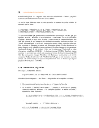 72 TRADUCCIÓN LATEX A HTML: LATEX2HTML
Corremos setupwiz.exe. Dejamos como directorio de instalación c:texmf y dejamos
la instalación de un directorio local en C:localtexmf.
Al ﬁnal se debe tener (y/o editar en caso necesario) el autoexec.bat (o las variables de
entorno), con las líneas
C:PERLBIN;C:TEXMFMiKTeX $,$BIN;C:TEXUTILSGS5.50;
C:TEXUTILSGSVIEW;C:TEXUTILSNETPBMBIN;
Ya que tenemos MiKTEX, podemos bajar un editor/shell para trabajar con MiKTEX, por
ejemplo: WinEdt y WinShell for TeX (para usar LaTeX2HTML, no es necesario tener
el editor). WinEdt, es mejor hasta la fecha. Además de ser un completísimo shell para
MiKTEX, dispone de una adaptación del diccionario de español, realizado por Juan Luis
Varona, para poder pasar el veriﬁcador ortográﬁco a nuestro trabajo, y muchas cosas más.
Este programa es shareware, se puede usar libremente durante 31 días después de los
cuales si quiere seguir usándolo tiene que registrarse (40 dólares) aunque el programa sigue
funcionando después de este periodo. Estos son los enlaces de CTAN donde se bajan
el programa winedt5.exe (2631 Kb) y el diccionario es.zip (682 Kb). Juan Luis Varona
mantiene es su servidor una versión más reciente del mismo diccionario spandict.zip (692
Kb). Las instrucciones para que WinEdt use este diccionario se encuentran en la sección
conﬁgurar WinEdt de este sitio web. WinShell for TeX, que en este momento va por la
versión 2.0, tiene la ventaja de que es el mejor freeware. Este es el enlace que baja el
programa WinSell20.exe (1142 Kb).
6.2.4 Instalación de LATEX2HTML
Descargue LaTeX2HTML del sitio:
http://saftsack.fs.uni-bayreuth.de/~latex2ht/current/
El archivo que descargamos, ‘Latex2html-...’, Lo ponemos en la carpeta c:mktemp
1. Descomprimimos el archivo netpbm.zip en c:texutilsnetpbm
2. En el archivo c:mktemplatex2html-... editamos el archivo prefs.pm (dig-
amos con NotePad o WordPad). Una conﬁguración básica se obtiene buscando y
editando las líneas siguientes:
$prefs{’EXTRAPATH’}=’C:TEXUTILSGS5.50;C:TEXUTILSNETPBMBIN’;
...
$prefs{’PREFIX’} = ’C:TEXUTILSL2H’;
Con esto LaTeX2HTML se instalará en C:TEXUTILSL2H
 