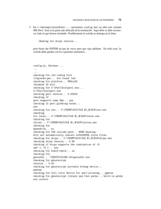 DESCARGA E INSTALACIÓN DE LOS PROGRAMAS 73
3. En c:mktemplatex2html-... ejecutamos config.bat (se abre una ventana
MS-Dos). Esta es la parte más delicada de la instalación. Aquí debe se debe recono-
cer todo lo que hemos instalado. Posiblemente la corrida se detenga en la línea
Cheking for dvips version...
pero basta dar ENTER un par de veces para que siga adelante. En todo caso, la
corrida debe quedar con los siguientes elementos:
config.pl, Release ...
...
...
checking for old config file
(cfgcache.pm)... not found (ok)
checking for platform... MSWin32
(Windows 32 bit)
checking for C:Perlbinperl.exe...
C:Perlbinperl.exe
checking perl version... 5.00503
checking if
perl supports some dbm... yes
checking if perl globbing works...
yes
checking for tex... C:TEXMFMiKTeX $,$BINtex.exe
checking
for latex... C:TEXMFMiKTeX $,$BINlatex.exe
checking for
initex... C:TEXMFMiKTeX $,$BINinitex.exe
checking for
kpsewhich... no
checking for TeX include path... NONE Warning:
Will not automatically install LaTeX2HTML style files.
checking for dvips... C:TEXMFMiKTeX $,$BINdvips.exe
checking dvips version... 5.86
checking if dvips supports the combination of -E
and -i -S 1... yes
checking for html4-check... no
checking for
gswin32c... TEXUTILSGS5.50gswin32c.exe
checking for ghostscript
version... 5.50
checking for ghostscript portable bitmap device...
pnmraw
checking for full color device for anti-aliasing... ppmraw
checking for ghostscript library and font paths... built-in paths
are correct
 