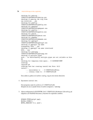 74 TRADUCCIÓN LATEX A HTML: LATEX2HTML
checking for pnmcrop...
TEXUTILSNETPBMBINpnmcrop.exe
checking if pnmcrop can crop from
one direction... yes
checking for pnmflip...
TEXUTILSNETPBMBINpnmflip.exe
checking for ppmquant...
TEXUTILSNETPBMBINppmquant.exe
checking for pnmfile...
TEXUTILSNETPBMBINpnmfile.exe
checking for pnmcat...
TEXUTILSNETPBMBINpnmcat.exe
checking for pbmmake...
TEXUTILSNETPBMBINpbmmake.exe
checking for ppmtogif...
TEXUTILSNETPBMBINppmtogif.exe
checking if ppmtogif can make
transparent GIFs... yes
checking if ppmtogif can make interlaced
GIFs... yes
checking for pnmtopng...
TEXUTILSNETPBMBINpnmtopng.exe
checking if multiple pipes
work... no Unfortunately multiple pipes are not reliable on this
OS.
checking for temporary disk space... C:WINDOWSTEMP
creating
cfgcache.pm
creating test.bat creating install.bat Note: Will
install...
... executables to : C:TEXUTILSL2Hbin
... library items to : C:TEXUTILSL2H
Esta salida se graba en el archivo config.log en este mismo directorio
4. Ejecutamos install.bat.
Este programa copia los archivos a C:TEXUTILSL2H.
Después de esto se puede borrar el archivo temporal c:mktemp
5. AhoraconﬁguramosLaTeX2HTML.EnC:TEXUTILSL2H abrimosl2hconfig.pm
(digamos con NotePad) buscamos y hacemos los siguientes cambios.
@IMAGE_TYPES=qw(gif png);
$LOCAL_ICONS=1;
$HTML_VERSION=’3.2, math’;
 