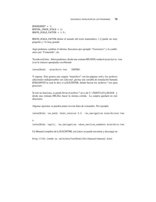 DESCARGA E INSTALACIÓN DE LOS PROGRAMAS 75
$UNSEGMENT = 1;
$EXTRA_IMAGE_SCALE = 2;
$MATH_SCALE_FACTOR = 1.5;
$MATH_SCALE_FACTOR deﬁne el tamaño del texto matemático, 1.2 puede ser muy
pequeño y 1.6 muy grande.
Aquí podemos cambiar el idioma, buscamos por ejemplo Contents y lo cambi-
amos por Contenido, etc.
Yatodoestá listo. Ahorapodemos, desdeunaventanaMS-DOS,traducir miarchivo.tex
(con la sintaxis apropiada) escribiendo
latex2html miarchivo.tex (ENTER)
Y esperar. Esto genera una carpeta “miarchivo” con las páginas web y los archivos
adicionales indispensables (en l2hconf.pm hay una variable de instalación llamada
$TEXINPUTS la cual le dice a LaTeX2HTML dónde buscar los archivos *.tex para
procesar).
Si esto no funciona, se puede llevar el archivo *.tex a de C:TEXUTILSL2HBIN y
desde una ventana MS-Dos hacer la misma corrida. La carpeta quedará en este
directorio.
Algunas opciones se pueden poner en esta línea de comandos. Por ejemplo
latex2html -no_math -html_version 3.2 -no_navigation miarchivoal.tex
o
latex2html -split, -no_navigation -show_section_numbers miarchivo.tex
Un Manual completo de LaTeX2HTML (en Latex) se puede encontrar y descargar en
http://cbl.leeds.ac.uk/nikos/tex2html/doc/manual/manual.html
 