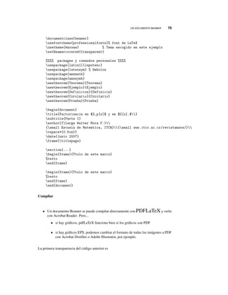 UN DOCUMENTO BEAMER 79
documentclass{beamer}
usefonttheme{professionalfonts}% font de LaTeX
usetheme{Warsaw} % Tema escogido en este ejemplo
setBeamercovered{transparent}
%%%% packages y comandos personales %%%%
usepackage[latin1]{inputenc}
usepackage{latexsym} % Smbolos
usepackage{amsmath}
usepackage{amssymb}
newtheorem{Teorema}{Teorema}
newtheorem{Ejemplo}{Ejemplo}
newtheorem{Definicion}{Definicin}
newtheorem{Corolario}{Corolario}
newtheorem{Prueba}{Prueba}
begin{document}
title{Factorizacin en $Z_p[x]$ y en $Z[x].$}
subtitle{Parte I}
author{{large Walter Mora F.}
{small Escuela de Matemtica, ITCR}{small www.itcr.ac.cr/revistamate/}
vspace*{0.5cm}}
date{Junio 2007}
frame{titlepage}
section{...}
begin{frame}{Ttulo de este marco}
%texto
end{frame}
begin{frame}{Ttulo de este marco}
%texto
end{frame}
end{document}
Compilar
• Un documento Beamer se puede compilar directamente con PDFLaTeX y verlo
con Acrobat Reader. Pero...
• si hay gráﬁcos, pdfLaTeX funciona bien si los gráﬁcos son PDF
• si hay gráﬁcos EPS, podemos cambiar el formato de todas las imágenes a PDF
con Acrobat Distiller o Adobe Illustrator, por ejemplo.
La primera transparencia del código anterior es
 