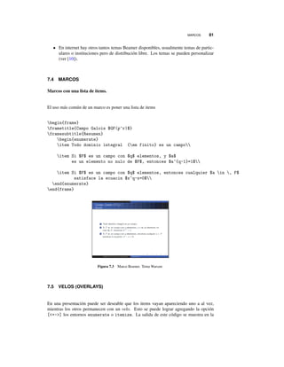MARCOS 81
• En internet hay otros tantos temas Beamer disponibles, usualmente temas de partic-
ulares o instituciones pero de distribución libre. Los temas se pueden personalizar
(ver [10]).
7.4 MARCOS
Marcos con una lista de items.
El uso más común de un marco es poner una lista de items
begin{frame}
frametitle{Campo Galois $GF(p^r)$}
framesubtitle{Resumen}
begin{enumerate}
item Todo dominio integral {em finito} es un campo
item Si $F$ es un campo con $q$ elementos, y $a$
es un elemento no nulo de $F$, entonces $a^{q-1}=1$
item Si $F$ es un campo con $q$ elementos, entonces cualquier $a in , F$
satisface la ecuacin $x^q-x=0$
end{enumerate}
end{frame}
Figura 7.3 Marco Beamer. Tema Warsaw
7.5 VELOS (OVERLAYS)
En una presentación puede ser deseable que los items vayan apareciendo uno a al vez,
mientras los otros permanecen con un velo. Esto se puede lograr agregando la opción
[+-] los entornos enumerate o itemize. La salida de este código se muestra en la
 