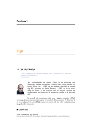 Capítulo 1
LATEX
1.1 TEX LATEXY MIKTEX
“TEX is intended for the creation of beautiful books - and especially for books that
contain a lot of mathematic”.
Donald Knuth
Donald Knuth
TEX (implementado por Donald Knuth) es un soﬁsticado pro-
grama para preparar documentos cientíﬁcos tales como artículos, re-
portes, libros, etc. LATEX es un conjunto adecuado de coman-
dos TEX preparado por Leslie Lamport. LATEX no es un proce-
sador de textos, es un programa que nos permite preparar au-
tomáticamente un documento de apariencia estándar y de alta cali-
dad.
En general, solo necesitamos editar texto y algunos comandos y LATEX
se encarga de componer automáticamente la formulería del documento. A diferencia de
un procesador de textos, con LATEX tenemos un control más ﬁno sobre cualquier aspecto
tipográﬁco del documento.
EJEMPLO 1.1
LaTeX.. Walter Mora F., Alex Borbón A.
Derechos Reservados c 2008 Revista digital Matemática, Educación e Internet (www.cidse.itcr.ac.cr)
1
 