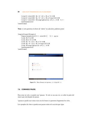 84 CÓMO HACER TRANSPARENCIAS CON LA CLASE BEAMER
item3-|alert@3 $x =0 ;$ o $;x^3-1=0$
item4-|alert@4 $x =0 ;$ o $;x=sqrt[3]{1}$
item1-|alert@1 $Longrightarrow x=0,; x=1$ % -
end{enumerate}
end{frame}
Nota: si solo queremos el efecto de “alerta” en cada item, podemos poner
begin{frame}{Ejemplo}
begin{enumerate}[+-| alert@+] % - opcin
item $x^4-x=0$
item $x(x^3-1)=0$
item $x =0 ;$ o $;x^3-1=0$
item $x =0 ;$ o $;x=sqrt[3]{1}$
item $Longrightarrow x=0,; x=1$
end{enumerate}
end{frame}
Figura 7.6 Marco Beamer con opciones i-|alert@ i
7.6 COMANDO PAUSE.
Para crear un velo, se puede usar pause. Si solo se usa una vez, se cubre la parte del
marco que está después de pause.
pause se puede usar varias veces en el el marco si queremos fragmentar los velos.
Los ejemplos de cómo se podría usar pause están en la sección que sigue.
 