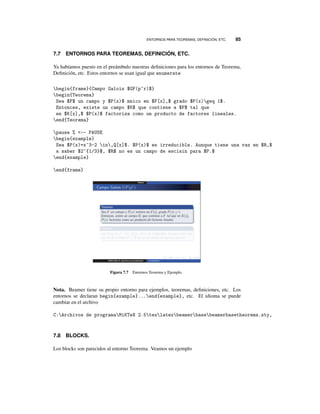 ENTORNOS PARA TEOREMAS, DEFINICIÓN, ETC. 85
7.7 ENTORNOS PARA TEOREMAS, DEFINICIÓN, ETC.
Ya habíamos puesto en el preámbulo nuestras deﬁniciones para los entornos de Teorema,
Deﬁnición, etc. Estos entornos se usan igual que enumerate
begin{frame}{Campo Galois $GF(p^r)$}
begin{Teorema}
Sea $F$ un campo y $P(x)$ mnico en $F[x],$ grado $P(x)geq 1$.
Entonces, existe un campo $K$ que contiene a $F$ tal que
en $K[x],$ $P(x)$ factoriza como un producto de factores lineales.
end{Teorema}
pause % -- PAUSE
begin{example}
Sea $P(x)=x^3-2 in,Q[x]$. $P(x)$ es irreducible. Aunque tiene una raz en $R,$
a saber $2^{1/3}$, $R$ no es un campo de escisin para $P.$
end{example}
end{frame}
Figura 7.7 Entornos Teorema y Ejemplo.
Nota. Beamer tiene su propio entorno para ejemplos, teoremas, deﬁniciones, etc. Los
entornos se declaran begin{example}...end{example}, etc. El idioma se puede
cambiar en el archivo
C:Archivos de programaMiKTeX 2.5texlatexbeamerbasebeamerbasetheorems.sty,
7.8 BLOCKS.
Los blocks son parecidos al entorno Teorema. Veamos un ejemplo
 