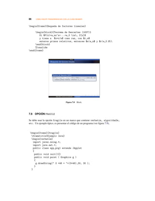 86 CÓMO HACER TRANSPARENCIAS CON LA CLASE BEAMER
begin{frame}{Bsqueda de factores lineales}
begin{block}{Teorema de Descartes (1637)}
Si $P(x)=a_nx^n+...+a_0 in, Z[x]$
y tiene a $x=r/s$ como raz, con $r,s$
enteros primos relativos, entonces $s|a_n$ y $r|a_0.$
end{block}
%onslide
end{frame}
Figura 7.8 Block.
7.9 OPCIÓN FRAGILE
Se debe usar la opción fragile en un marco que contiene verbatim, algorithm2e,
etc. Un ejemplo típico, es presentar el código de un programa (ver ﬁgura 7.9),
begin{frame}[fragile]
frametitle{Ejemplo Java}
begin{verbatim}
import javax.swing.*;
import java.awt.*;
public class app_prg1 extends JApplet
{
public void init(){}
public void paint ( Graphics g )
{
g.drawString( 3 +46 = +(3+46),30, 30 );
}
}
 