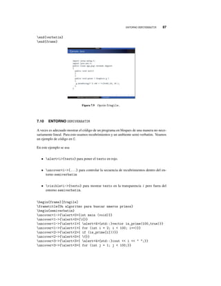 ENTORNO SEMIVERBATIM 87
end{verbatim}
end{frame}
Figura 7.9 Opción fragile.
7.10 ENTORNO SEMIVERBATIM
A veces es adecuado mostrar el código de un programa en bloques de una manera no nece-
sariamente lineal. Para esto usamos recubrimientos y un ambiente semi-verbatim. Veamos
un ejemplo de código en C.
En este ejemplo se usa
• alerti{texto} para poner el texto en rojo.
• uncoveri-{...} para controlar la secuencia de recubrimientos dentro del en-
torno semiverbatim
• visiblei-{texto} para mostrar texto en la transparencia i pero fuera del
entorno semiverbatim.
begin{frame}[fragile]
frametitle{Un algoritmo para buscar nmeros primos}
begin{semiverbatim}
uncover1-{alert0{int main (void)}}
uncover1-{alert0{{}}
uncover1-{alert1{ alert4{std::}vector is_prime(100,true)}}
uncover1-{alert1{ for (int i = 2; i  100; i++)}}
uncover2-{alert2{ if (is_prime[i]))}}
uncover2-{alert0{ {}}
uncover3-{alert3{ alert4{std::}cout  i   ;}}
uncover3-{alert3{ for (int j = 1; j  100;}}
 