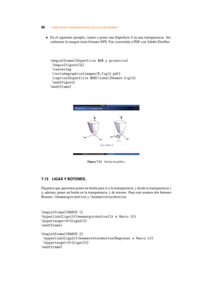 90 CÓMO HACER TRANSPARENCIAS CON LA CLASE BEAMER
• En el siguiente ejemplo, vamos a poner una Superﬁcie S en una transparencia. Ini-
cialmente la imagen tenía formato EPS. Fue convertida a PDF con Adobe Distiller.
begin{frame}{Superficie $S$ y proyeccin}
begin{figure}[h]
centering
includegraphics{images/B_fig12.pdf}
caption{Superficie $S$}label{Beamer:fig12}
end{figure}
end{frame}
Figura 7.12 Incluir un gráﬁco
7.13 LIGAS Y BOTONES.
Digamos que queremos poner un botón para ir a la transparencia j desde la transparencia i
y, además, poner un botón en la transparencia j de retorno. Para esto usamos dos botones
Beamer, beamergotobutton y beamerreturnbutton.
begin{frame}{MARCO 1}
hyperlink{Liga1}{beamergotobutton{Ir a Marco 2}}
hypertarget2{Liga2}{}
end{frame}
begin{frame}{MARCO 2}
hyperlink{Liga2}{beamerreturnbutton{Regresar a Marco 1}}
hypertarget2{Liga1}{}
end{frame}
 