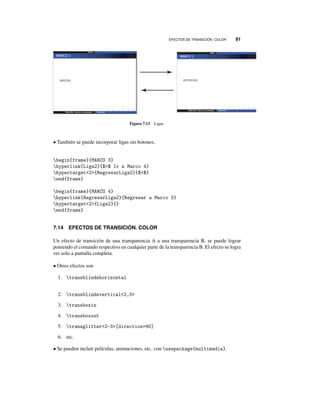 EFECTOS DE TRANSICIÓN. COLOR 91
Figura 7.13 Ligas
• También se puede incorporar ligas sin botones,
begin{frame}{MARCO 3}
hyperlink{Liga2}{$$ Ir a Marco 4}
hypertarget2{RegresarLiga2}{$$}
end{frame}
begin{frame}{MARCO 4}
hyperlink{RegresarLiga2}{Regresar a Marco 3}
hypertarget2{Liga2}{}
end{frame}
7.14 EFECTOS DE TRANSICIÓN. COLOR
Un efecto de transición de una transparencia A a una transparencia B, se puede lograr
poniendo el comando respectivo en cualquier parte de la transparencia B. El efecto se logra
ver solo a pantalla completa.
• Otros efectos son
1. transblindshorizontal
2. transblindsvertical2,3
3. transboxin
4. transboxout
5. transglitter2-3[direction=90]
6. etc.
• Se pueden incluir películas, animaciones, etc. con usepackage{multimedia}.
 