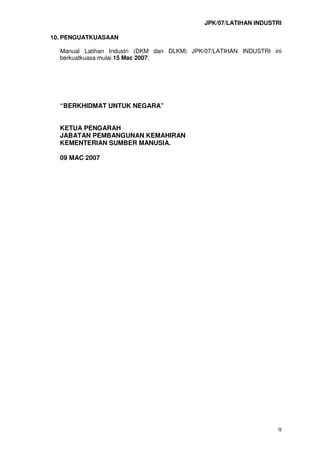 JPK/07/LATIHAN INDUSTRI
9
10. PENGUATKUASAAN
Manual Latihan Industri (DKM dan DLKM) JPK/07/LATIHAN INDUSTRI ini
berkuatkuasa mulai 15 Mac 2007.
“BERKHIDMAT UNTUK NEGARA”
KETUA PENGARAH
JABATAN PEMBANGUNAN KEMAHIRAN
KEMENTERIAN SUMBER MANUSIA.
09 MAC 2007
 