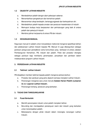 JPK/07/LATIHAN INDUSTRI
3
1.2 OBJEKTIF LATIHAN INDUSTRI
a. Mendedahkan pelatih dengan alam pekerjaan sebenar.
b. Menambahkan pengetahuan dan kemahiran pelatih.
c. Menanamkan sikap berdisiplin, bertanggungjawab dan berkeyakinan diri.
d. Mendedahkan pelatih kepada amalan dan peraturan keselamatan di industri.
e. Memupuk budaya kerja berpasukan dan perhubungan yang baik di antara
pelatih dan pekerja di industri.
f. Membina jalinan kerjasama di antara PB dan industri.
1.3 KEGUNAAN MANUAL
Kegunaan manual ini adalah untuk menyediakan maklumat mengenai spesifikasi latihan
dan pelaksanaan Latihan Industri kepada PB. Manual ini juga dibangunkan sebagai
panduan pengurusan pentadbiran serta komunikasi yang berkesan di antara Jabatan
Pembangunan Kemahiran, PB, industri dan pelatih. Polisi dan prosedur dirangka
sebagai panduan bagi membantu penempatan, penyeliaan dan penilaian dalam
melaksanakan program Latihan Industri.
2. PERSEDIAAN LATIHAN INDUSTRI
2.1 Taklimat Latihan Industri
PB diwajibkan memberi taklimat kepada pelatih mengenai perkara berikut:
a. Prosedur dan panduan yang perlu dipatuhi semasa menjalani Latihan Industri.
b. Penerangan mengenai cara untuk menulis Catatan Harian Pelatih (Lampiran
A) dan Laporan Latihan Industri.
c. Penerangan tentang peraturan yang berkaitan.
3. TUGAS DAN TANGGUNGJAWAB
3.1 Pusat Bertauliah
a. Memilih penempatan industri untuk pelatih menjalani latihan.
b. Berunding dan mendapatkan persetujuan rasmi dari industri yang berkaitan
untuk menempatkan pelatih.
c. Bekerjasama dengan pihak industri dalam merangka rancangan Latihan
Industri.
 