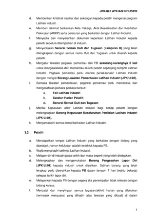 JPK/07/LATIHAN INDUSTRI
4
d. Memberikan khidmat nasihat dan sokongan kepada pelatih mengenai program
Latihan Industri.
e. Memberi taklimat berkenaan Akta Pekerja, Akta Keselamatan dan Kesihatan
Pekerjaan (AKKP) serta peraturan yang berkaitan dengan Latihan Industri.
f. Menyedia dan menyerahkan dokumen keperluan Latihan Industri kepada
pelatih sebelum ditempatkan di industri.
g. Menyediakan Senarai Semak Duti dan Tugasan (Lampiran B) yang telah
dilengkapkan dengan semua nama Duti dan Tugasan untuk diserah kepada
pelatih.
h. Mengatur lawatan pegawai pemantau dari PB sekurang-kurangnya 2 kali
untuk mengawalselia dan memantau aktiviti pelatih sepanjang tempoh Latihan
Industri. Pegawai pemantau perlu menilai perlaksanaan Latihan Industri
dengan mengisi Borang Lawatan Pemantauan Latihan Industri (JPK/LI/02).
i. Semasa lawatan pemantauan, pegawai pemantau perlu memeriksa dan
mengesahkan perkara-perkara berikut:
a. Fail Latihan Industri
b. Catatan Harian Pelatih
c. Senarai Semak Duti dan Tugasan
j. Menilai keputusan akhir Latihan Industri bagi setiap pelatih dengan
melengkapkan Borang Keputusan Keseluruhan Penilaian Latihan Industri
(JPK/LI/04).
k. Mengemaskini semua rekod berkaitan Latihan Industri.
3.2 Pelatih
a. Mendapatkan tempat Latihan Industri yang berkaitan dengan bidang yang
dipelajari, namun kelulusan adalah tertakluk kepada PB.
b. Wajib menghadiri taklimat Latihan Industri.
c. Melapor diri di industri pada tarikh dan masa seperti yang telah ditetapkan.
d. Melengkapkan dan mengemukakan Borang Pengesahan Lapor Diri
(JPK/LI/01) kepada industri untuk disahkan. Salinan borang yang telah
lengkap perlu diserahkan kepada PB dalam tempoh 7 hari (waktu bekerja)
selepas tarikh lapor diri.
e. Melaporkan kepada PB dengan segera jika penempatan tidak relevan dengan
bidang kursus.
f. Mencatat dan menyimpan semua tugasan/aktiviti harian yang dilakukan
(termasuk mesyuarat yang dihadiri atau lawatan yang dibuat) di dalam
 