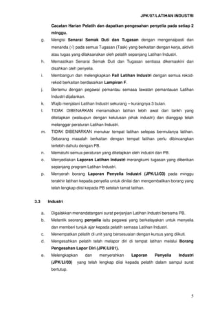JPK/07/LATIHAN INDUSTRI
5
Cacatan Harian Pelatih dan dapatkan pengesahan penyelia pada setiap 2
minggu.
g. Mengisi Senarai Semak Duti dan Tugasan dengan mengenalpasti dan
menanda (√) pada semua Tugasan (Task) yang berkaitan dengan kerja, aktiviti
atau tugas yang dilaksanakan oleh pelatih sepanjang Latihan Industri.
h. Memastikan Senarai Semak Duti dan Tugasan sentiasa dikemaskini dan
disahkan oleh penyelia.
i. Membangun dan melengkapkan Fail Latihan Industri dengan semua rekod-
rekod berkaitan berdasarkan Lampiran F.
j. Bertemu dengan pegawai pemantau semasa lawatan pemantauan Latihan
Industri dijalankan.
k. Wajib menjalani Latihan Industri sekurang – kurangnya 3 bulan.
l. TIDAK DIBENARKAN menamatkan latihan lebih awal dari tarikh yang
ditetapkan (walaupun dengan kelulusan pihak industri) dan dianggap telah
melanggar peraturan Latihan Industri.
m. TIDAK DIBENARKAN menukar tempat latihan selepas bermulanya latihan.
Sebarang masalah berkaitan dengan tempat latihan perlu dibincangkan
terlebih dahulu dengan PB.
n. Mematuhi semua peraturan yang ditetapkan oleh industri dan PB.
o. Menyediakan Laporan Latihan Industri merangkumi tugasan yang diberikan
sepanjang program Latihan Industri.
p. Menyerah borang Laporan Penyelia Industri (JPK/LI/03) pada minggu
terakhir latihan kepada penyelia untuk dinilai dan mengembalikan borang yang
telah lengkap diisi kepada PB setelah tamat latihan.
3.3 Industri
a. Digalakkan menandatangani surat perjanjian Latihan Industri bersama PB.
b. Melantik seorang penyelia iaitu pegawai yang berkelayakan untuk menyelia
dan memberi tunjuk ajar kepada pelatih semasa Latihan Industri.
c. Menempatkan pelatih di unit yang bersesuaian dengan kursus yang diikuti.
d. Mengesahkan pelatih telah melapor diri di tempat latihan melalui Borang
Pengesahan Lapor Diri (JPK/LI/01).
e. Melengkapkan dan menyerahkan Laporan Penyelia Industri
(JPK/LI/03) yang telah lengkap diisi kepada pelatih dalam sampul surat
bertutup.
 