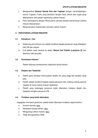 JPK/07/LATIHAN INDUSTRI
6
f. Mengesahkan Senarai Semak Duti dan Tugasan dengan menandatangani
semua Tugasan (Task) yang berkaitan dengan kerja, aktiviti atau tugas yang
dilaksanakan oleh pelatih sepanjang Latihan Industri.
g. Perlu bekerjasama dengan PB terutama semasa lawatan pemantauan Latihan
Industri dilaksanakan.
h. Mengutamakan keselamatan semasa Latihan Industri.
4. PERATURAN LATIHAN INDUSTRI
4.1 Kehadiran / Cuti
a. Sebarang permohonan cuti adalah tertakluk kepada peraturan yang ditetapkan
oleh PB dan industri.
b. Cuti pelatih mesti direkod ke dalam Rekod Cuti Pelatih (Lampiran D) dan
disahkan oleh penyelia.
4.2 Kerahsiaan Industri
Pelatih dilarang membocorkan maklumat rahsia Industri.
4.3 Disiplin dan Tatatertib
a. Pelatih perlu sentiasa menunjukkan disiplin diri yang tinggi dan perilaku yang
baik.
b. Pelatih adalah tertakluk kepada segala peraturan dan undang-undang syarikat
/jabatan di mana Latihan Industri dijalankan.
c. Pelatih yang melanggar peraturan boleh dikenakan tindakan disiplin dan
tatatertib mengikut peraturan PB.
4.4 Tindakan yang boleh dikenakan
Kegagalan mematuhi peraturan, pelatih boleh dikenakan tindakan seperti berikut:
a. Amaran bertulis; atau
b. Dibatalkan tempat latihan; atau
c. Mengulang Latihan Industri; atau
d. Tidak dianugerahkan DKM
 