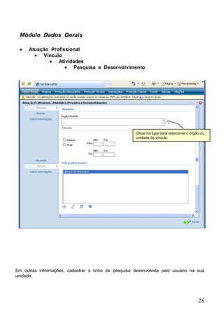 Módulo Dados Gerais

      Atuação Profissional
           Vínculo
                 Atividades
                       Pesquisa e Desenvolvimento




                                                      Clicar na lupa para selecionar o órgão ou
                                                      unidade do vínculo




Em outras informações, cadastrar a linha de pesquisa desenvolvida pelo usuário na sua
unidade.




                                                                                           28
 