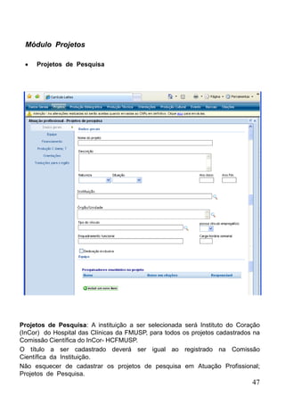 Módulo Projetos

     Projetos de Pesquisa




Projetos de Pesquisa: A instituição a ser selecionada será Instituto do Coração
(InCor) do Hospital das Clínicas da FMUSP, para todos os projetos cadastrados na
Comissão Científica do InCor- HCFMUSP.
O título a ser cadastrado deverá ser igual ao registrado na Comissão
Científica da Instituição.
Não esquecer de cadastrar os projetos de pesquisa em Atuação Profissional;
Projetos de Pesquisa.
                                                                             47
 