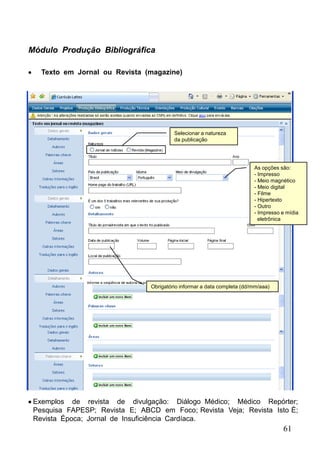 Módulo Produção Bibliográfica

   Texto em Jornal ou Revista (magazine)




                                         Selecionar a natureza
                                         da publicação




                                                                         As opções são:
                                                                         - Impresso
                                                                         - Meio magnético
                                                                         - Meio digital
                                                                         - Filme
                                                                         - Hipertexto
                                                                         - Outro
                                                                         - Impresso e mídia
                                                                           eletrônica




                                Obrigatório informar a data completa (dd/mm/aaa)




 Exemplos de revista de divulgação: Diálogo Médico; Médico Repórter;
 Pesquisa FAPESP; Revista E; ABCD em Foco; Revista Veja; Revista Isto É;
 Revista Época; Jornal de Insuficiência Cardíaca.
                                                                                    61
 