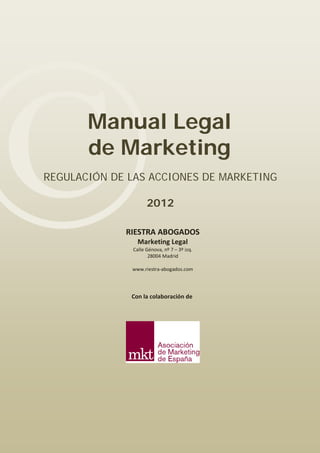 ©

Manual Legal
de Marketing

REGULACIÓN DE LAS ACCIONES DE MARKETING
2012

RIESTRA ABOGADOS
Marketing Legal

Calle Génova, nº 7 – 3º izq.
28004 Madrid

www.riestra-abogados.com

Con la colaboración de

 