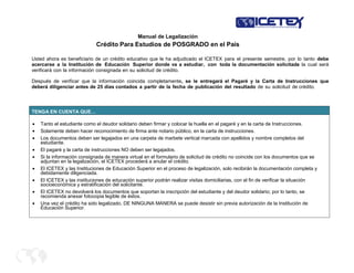 Manual de Legalización
Crédito Para Estudios de POSGRADO en el País
Usted ahora es beneficiario de un crédito educativo que le ha adjudicado el ICETEX para el presente semestre, por lo tanto debe
acercarse a la Institución de Educación Superior donde va a estudiar, con toda la documentación solicitada la cual será
verificará con la información consignada en su solicitud de crédito.
Después de verificar que la información coincida completamente, se le entregará el Pagaré y la Carta de Instrucciones que
deberá diligenciar antes de 25 días contados a partir de la fecha de publicación del resultado de su solicitud de crédito.
TENGA EN CUENTA QUE…
Tanto el estudiante como el deudor solidario deben firmar y colocar la huella en el pagaré y en la carta de Instrucciones.
Solamente deben hacer reconocimiento de firma ante notario público, en la carta de instrucciones.
Los documentos deben ser legajados en una carpeta de marbete vertical marcada con apellidos y nombre completos del
estudiante.
El pagaré y la carta de instrucciones NO deben ser legajados.
Si la información consignada de manera virtual en el formulario de solicitud de crédito no coincide con los documentos que se
adjuntan en la legalización, el ICETEX procederá a anular el crédito.
El ICETEX y las Instituciones de Educación Superior en el proceso de legalización, solo recibirán la documentación completa y
debidamente diligenciada.
El ICETEX y las instituciones de educación superior podrán realizar visitas domiciliarias, con el fin de verificar la situación
socioeconómica y estratificación del solicitante.
El ICETEX no devolverá los documentos que soportan la inscripción del estudiante y del deudor solidario; por lo tanto, se
recomienda anexar fotocopia legible de éstos.
Una vez el crédito ha sido legalizado, DE NINGUNA MANERA se puede desistir sin previa autorización de la Institución de
Educación Superior.
 