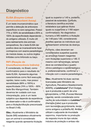 Diagnóstico
     ELISA (Enzyme-Linked                      igual ou superior a 1:40 e, portanto,
     Immunoabsorbent Assay)                    passível de eutanásia. Contudo,
     É um teste imunoenzimático que            a literatura científica mundial
     permite a detecção de anticorpos          estabelece que apenas títulos
     específicos no soro sanguíneo. Possuiui   iguais ou superiores a 1:160 sejam
     71% a 100% de sensibilidade e 85% a       confirmatórios. No diagnóstico
     100% de especificidade dependendo         humano, o MS redefiniu a titulação
     do antígeno utilizado. É muito útil       de 1:40 para 1:80, considerando
     para rastreamento dos animais             doentes apenas os indivíduos que
     soropositivos. Se o teste ELISA der       apresentarem sintomas da doença.
     positivo deve-se invariavelmente fazer
                                               Portanto, cães deveriam ser
     contraprova com exame parasitológico
                                               considerados suspeitos quando
     de medula óssea, ou outros órgãos
                                               as amostras fossem reagentes
     linfóides como linfonodo ou baço.
                                               com titulações superiores a 1:80. E
     RIFI (Reação de                           mesmo com tal sorologia, sempre
     Imunofluorescência Indireta)              deve-se correlacionar o quadro
     É considerado, no Brasil, como            clínico patológico e epidemiológico
     confirmatório para o resultado do         e, preferencialmente, confirmar a
     teste ELISA. Apresenta algumas            infecção com o exame parasitológico.
     características como fácil execução,
                                        o
                                               Obs.: Atualmente há duas vacinas
     rapidez, baixo custo, mas possui
                                               licenciadas pelo Ministério da
     sensibilidade (68% a 100%) e
                                               Agricultura, Pecuária e Abastecimento
     especificidade (74% a 100% – 80%
                                               (MAPA), a Leishmune® (Fort Dodge),
     teste Bio-Manguinhos). Também
                                               que é produzida a partir de uma
     devemos ter cuidado com sua
                                               glicoproteína, o FML (Fucose Manose
     interpretação, pois é um teste
                                               Ligante), sendo considerada como
     subjetivo que depende da experiência
                                               vacina de subunidade e a Leishtec®
     do observador e não é confirmatório
                                               (Hertape-Calier) que é produzida
     para a titulação/diluição preconizada
                                               com tecnologia recombinante, tendo
     no Brasil (1:40).
                                               como antígeno a proteína A2. Ambas
     Obs.: Atualmente o Ministério da          utilizam o adjuvante de imunidade
     Saúde (MS) estabelece oficialmente        saponina, importante na produção
     que um animal é considerado               da resposta imune do tipo celular,
     reagente quando apresenta titulação       indutora de proteção e ambas não

10
 