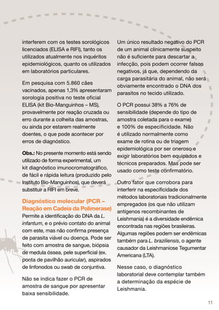 interferem com os testes sorológicos        Um único resultado negativo do PCR
licenciados (ELISA e RIFI), tanto os        de um animal clinicamente suspeito
utilizados atualmente nos inquéritos        não é suficiente para descartar a
epidemiológicos, quanto os utilizados       infecção, pois podem ocorrer falsos
em laboratórios particulares.               negativos, já que, dependendo da
                                            carga parasitária do animal, não será
Em pesquisa com 5.860 cães
                                            obviamente encontrado o DNA dos
vacinados, apenas 1,3% apresentaram
                                            parasitos no tecido utilizado.
sorologia positiva no teste oficial
ELISA (kit Bio-Manguinhos – MS),            O PCR possui 38% a 76% de
provavelmente por reação cruzada ou         sensibilidade (depende do tipo de
erro durante a colheita das amostras,       amostra coletada para o exame)
ou ainda por estarem realmente              e 100% de especificidade. Não
doentes, o que pode acontecer por           é utilizado normalmente como
erros de diagnóstico.                       exame de rotina ou de triagem
                                            epidemiológica por ser oneroso e
Obs.: No presente momento está sendo
                                            exigir laboratórios bem equipados e
utilizado de forma experimental, um
                                            técnicos preparados. Mas pode ser
kit diagnóstico imunocromatográfico,
                                            usado como teste confirmatório.
de fácil e rápida leitura (produzido pelo
Instituto Bio-Manguinhos), que deverá       Outro fator que corrobora para
substituir a RIFI em breve.                 interferir na especificidade dos
                                            métodos laboratoriais tradicionalmente
Diagnóstico molecular (PCR –                empregados (os que não utilizam
Reação em Cadeia da Polimerase)             antígenos recombinantes de
Permite a identificação do DNA da L.
                                            Leishmania) é a diversidade endêmica
infantum, e o prévio contato do animal
                                            encontrada nas regiões brasileiras.
com este, mas não confirma presença
                                            Algumas regiões podem ser endêmicas
de parasita viável ou doença. Pode ser
                                            também para L. braziliensis, o agente
feito com amostra de sangue, biópsia
                                            causador da Leishmaniose Tegumentar
de medula óssea, pele superficial (ex.
                                            Americana (LTA).
ponta de pavilhão auricular), aspirados
de linfonodos ou swab de conjuntiva.        Nesse caso, o diagnóstico
                                            laboratorial deve contemplar também
Não se indica fazer o PCR de
                                            a determinação da espécie de
amostra de sangue por apresentar
                                            Leishmania.
baixa sensibilidade.
                                                                                     11
 