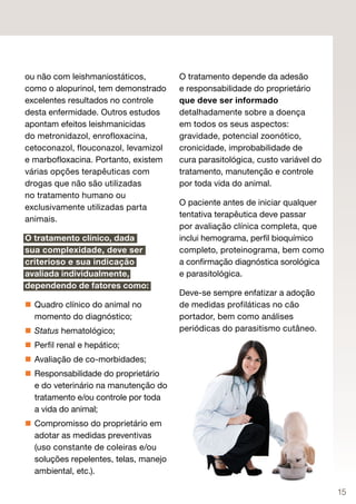 ou não com leishmaniostáticos,         O tratamento depende da adesão
como o alopurinol, tem demonstrado     e responsabilidade do proprietário
excelentes resultados no controle      que deve ser informado
desta enfermidade. Outros estudos      detalhadamente sobre a doença
apontam efeitos leishmanicidas         em todos os seus aspectos:
do metronidazol, enrofloxacina,        gravidade, potencial zoonótico,
cetoconazol, flouconazol, levamizol    cronicidade, improbabilidade de
e marbofloxacina. Portanto, existem    cura parasitológica, custo variável do
várias opções terapêuticas com         tratamento, manutenção e controle
drogas que não são utilizadas          por toda vida do animal.
no tratamento humano ou
                                       O paciente antes de iniciar qualquer
exclusivamente utilizadas parta
                                       tentativa terapêutica deve passar
animais.
                                       por avaliação clínica completa, que
O tratamento clínico, dada             inclui hemograma, perfil bioquímico
sua complexidade, deve ser             completo, proteinograma, bem como
criterioso e sua indicação             a confirmação diagnóstica sorológica
avaliada individualmente,              e parasitológica.
dependendo de fatores como:
                                       Deve-se sempre enfatizar a adoção
 Quadro clínico do animal no          de medidas profiláticas no cão
  momento do diagnóstico;              portador, bem como análises
 Status hematológico;                 periódicas do parasitismo cutâneo.
 Perfil renal e hepático;
 Avaliação de co-morbidades;
 Responsabilidade do proprietário
  e do veterinário na manutenção do
  tratamento e/ou controle por toda
  a vida do animal;
 Compromisso do proprietário em
  adotar as medidas preventivas
  (uso constante de coleiras e/ou
  soluções repelentes, telas, manejo
  ambiental, etc.).

                                                                                15
 
