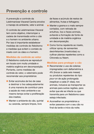 Prevenção e controle
     A prevenção e controle da                 de fezes e acúmulo de restos de
     Leishmaniose Visceral Canina envolve      alimentos, frutas e folhagens;
     o manejo do ambiente, vetor e animal.    Manter a grama e o mato sempre
                                               cortados, com retirada de
     O controle da Leishmaniose Visceral
                                               entulhos, lixo e fezes animais,
     tem como objetivo, interromper a
                                               evitando a formação de fonte de
     cadeia de transmissão entre o cão
                                               umidade e de matéria orgânica
     e o homem no ambiente urbano.
                                               em decomposição;
     Por isso é importante estabelecer
     medidas de controle do flebótomo         Como forma repelente ao inseto,
     e medidas que evitem o contato do         utilizar spray de saneantes
     inseto com os cães e o homem.             desinfetantes (inseticidas) ou
                                               cultivar plantas repelentes como a
     Medidas de controle ao vetor              Citronela ou Neem.
     O flebótomo costuma se reproduzir
     em locais com muita umidade e           Medidas para proteger o cão
     matéria orgânica em decomposição.        Recomendar o uso de coleiras
     Portanto, como medidas de                 impregnadas com deltametrina a
     controle do vetor, o veterinário pode     4% (trocar a cada seis meses)
     recomendar aos proprietários:             ou produtos repelentes do tipo
                                               pour-on de ação prolongada
      Evitar acúmulos de lixo de casa         (reaplicar a cada 21 dias), nos
       e destinar o lixo adequadamente:
                            q                  animais, inclusive ao transportar os
       é uma maneira de contribuir para        animais para outras regiões, para
       a saúde do meio ambiente e ao           evitar que ele se infecte ou que
       mesmo tempo evitar a proliferação       transmita para um flebótomo caso
       dos insetos;                            esteja infectado;
      Manter o ambiente do cão, quintal      Aconselhar os proprietários a
       ou varanda, sempre limpos, livre        evitar passeios com o seu cão no
                                               final da tarde e início da noite;




16
 