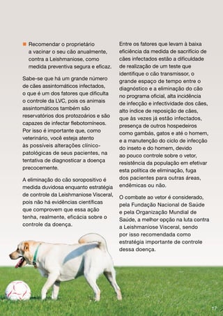  Recomendar o proprietário             Entre os fatores que levam à baixa
  a vacinar o seu cão anualmente,       eficiência da medida de sacrifício de
  contra a Leishmaniose, como           cães infectados estão a dificuldade
  medida preventiva segura e eficaz.    de realização de um teste que
                                        identifique o cão transmissor, o
Sabe-se que há um grande número         grande espaço de tempo entre o
de cães assintomáticos infectados,      diagnóstico e a eliminação do cão
o que é um dos fatores que dificulta    no programa oficial, alta incidência
o controle da LVC, pois os animais      de infecção e infectividade dos cães,
assintomáticos também são               alto índice de reposição de cães,
reservatórios dos protozoários e são    que às vezes já estão infectados,
capazes de infectar flebotomíneos.      presença de outros hospedeiros
Por isso é importante que, como         como gambás, gatos e até o homem,
veterinário, você esteja atento         e a manutenção do ciclo de infecção
às possíveis alterações clínico-        do inseto e do homem, devido
patológicas de seus pacientes, na       ao pouco controle sobre o vetor,
tentativa de diagnosticar a doença      resistência da população em efetivar
precocemente.                           esta política de eliminação, fuga
A eliminação do cão soropositivo é      dos pacientes para outras áreas,
medida duvidosa enquanto estratégia     endêmicas ou não.
de controle da Leishmaniose Visceral,   O combate ao vetor é considerado,
pois não há evidências científicas      pela Fundação Nacional de Saúde
que comprovem que essa ação             e pela Organização Mundial de
tenha, realmente, eficácia sobre o      Saúde, a melhor opção na luta contra
controle da doença.                     a Leishmaniose Visceral, sendo
                                        por isso recomendada como
                                        estratégia importante de controle
                                        dessa doença.




                                                                                17
 