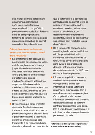 que muitos animais apresentam            que o tratamento e o controle são
  uma melhora significativa                por toda a vida do animal. Deve-se
  após início do tratamento,               utilizar protocolos já testados
  surpreendendo o prognóstico              em doses corretas, evitando-se
  previamente estabelecido. Portanto       assim a possibilidade do
  deve-se sempre priorizar a               desenvolvimento de parasitos
  tentativa de tratamento e a análise      resistentes, e deve-se acompanhar
  da resposta individual do animal,        sua eficácia com repetidos testes
  antes de optar pela eutanásia.           diagnósticos;
                                          Se o tratamento completo e/ou
Cães clinicamente doentes
                                           a realização de testes periódicos
sem comprometimento renal
                                           não for possível devido às
e/ou hepático
                                           condições socioeconômicas do
 Se o tratamento for possível, os
                                           tutor, o cão deve ser eutanasiado
  proprietários devem receber todas
                                           para evitar a progressão da
  as informações sobre a doença
                                           doença, sofrimento animal e
  (capacidade de transmissão
                                           risco de transmissão da LVC para
  aos seres humanos através do
                                           outros animais e pessoas;
  vetor; gravidade e complexidade
  do tratamento; custos –                 Informar o proprietário que nunca
  medicação, serviços veterinários;        se deve interromper o tratamento
  responsabilidade em adotar               ou viajar com o animal sem
  medidas profiláticas no animal para      informar ao médico veterinário
  o resto da vida, proibição do uso        responsável e nunca viajar com o
  de medicamentos humanos, etc.).          animal sem as devidas precauções.
  E este deve assinar um termo de          Os proprietários e/ou tutores
  compromisso;                             informados devem assinar um termo
                                           de responsabilidade se optarem
 O veterinário que optar em tratar
                                           por tratar seus animais, visto que a
  deve estar familiarizado com o
                                           LVC é uma doença vetorial grave e o
  tratamento e ser atualizado com os
                                           cão deve receber acompanhamento
  protocolos seguros e efetivos. Tanto
                                           para o resto da vida.
  o proprietário quanto o veterinário
  devem ter em mente que este
  tratamento é de responsabilidade       Referências e Bibliografia complementar –
  de ambos, devendo ter consciência      acesse o site www.wspabrasil.org


                                                                                     19
 