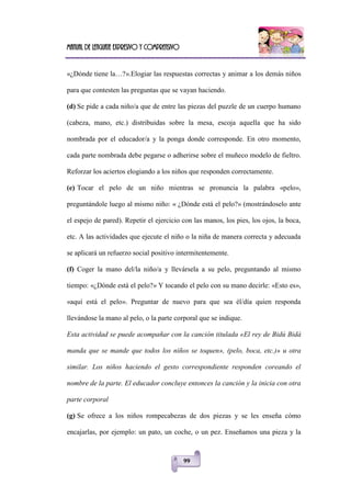 Manual de lenguaje expresivo y comprensivo
99
«¿Dónde tiene la…?».Elogiar las respuestas correctas y animar a los demás niños
para que contesten las preguntas que se vayan haciendo.
(d) Se pide a cada niño/a que de entre las piezas del puzzle de un cuerpo humano
(cabeza, mano, etc.) distribuidas sobre la mesa, escoja aquella que ha sido
nombrada por el educador/a y la ponga donde corresponde. En otro momento,
cada parte nombrada debe pegarse o adherirse sobre el muñeco modelo de fieltro.
Reforzar los aciertos elogiando a los niños que responden correctamente.
(e) Tocar el pelo de un niño mientras se pronuncia la palabra «pelo»,
preguntándole luego al mismo niño: « ¿Dónde está el pelo?» (mostrándoselo ante
el espejo de pared). Repetir el ejercicio con las manos, los pies, los ojos, la boca,
etc. A las actividades que ejecute el niño o la niña de manera correcta y adecuada
se aplicará un refuerzo social positivo intermitentemente.
(f) Coger la mano del/la niño/a y llevársela a su pelo, preguntando al mismo
tiempo: «¿Dónde está el pelo?» Y tocando el pelo con su mano decirle: «Esto es»,
«aquí está el pelo». Preguntar de nuevo para que sea él/día quien responda
llevándose la mano al pelo, o la parte corporal que se indique.
Esta actividad se puede acompañar con la canción titulada «El rey de Bidú Bidá
manda que se mande que todos los niños se toquen», (pelo, boca, etc.)» u otra
similar. Los niños haciendo el gesto correspondiente responden coreando el
nombre de la parte. El educador concluye entonces la canción y la inicia con otra
parte corporal
(g) Se ofrece a los niños rompecabezas de dos piezas y se les enseña cómo
encajarlas, por ejemplo: un pato, un coche, o un pez. Enseñamos una pieza y la
 